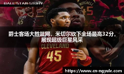 爵士客场大胜篮网，米切尔砍下全场最高32分，展现超级巨星风采
