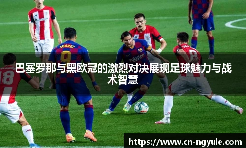 巴塞罗那与黑欧冠的激烈对决展现足球魅力与战术智慧