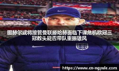 图赫尔或将接管曼联滕哈赫面临下课危机欧冠三冠教头能否带队重振雄风